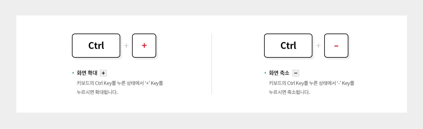 Ctrl + '+' 화면 확대 + 키보드의 Ctrl key를 누른 상태에서 '+' Key를 누르면 확대됩니다. Ctrl + '-' 화면 축소 - 키보드의 Ctrl key를 누른 상태에서 '-' Key를 누르면 축소됩니다. 